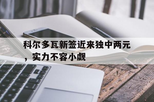 星空体育视频-包含科尔多瓦新签近来独中两元，实力不容小觑的词条